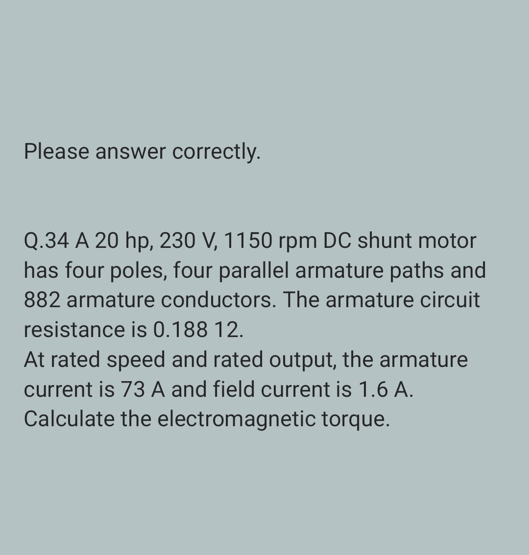 Please answer correctly.
Q.34 A 20 hp, 230 V, 1150 rpm DC shunt motor
has four poles, four parallel armature paths and
882 armature conductors. The armature circuit
resistance is 0.188 12.
At rated speed and rated output, the armature
current is 73 A and field current is 1.6 A.
Calculate the electromagnetic torque.
