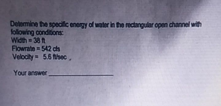 Determine the specific energy of water in the rectangular open channel with
following conditions:
Width = 38 ft
Flowrate = 542 cfs
Velocity = 5.6 flsec,
Your answer
