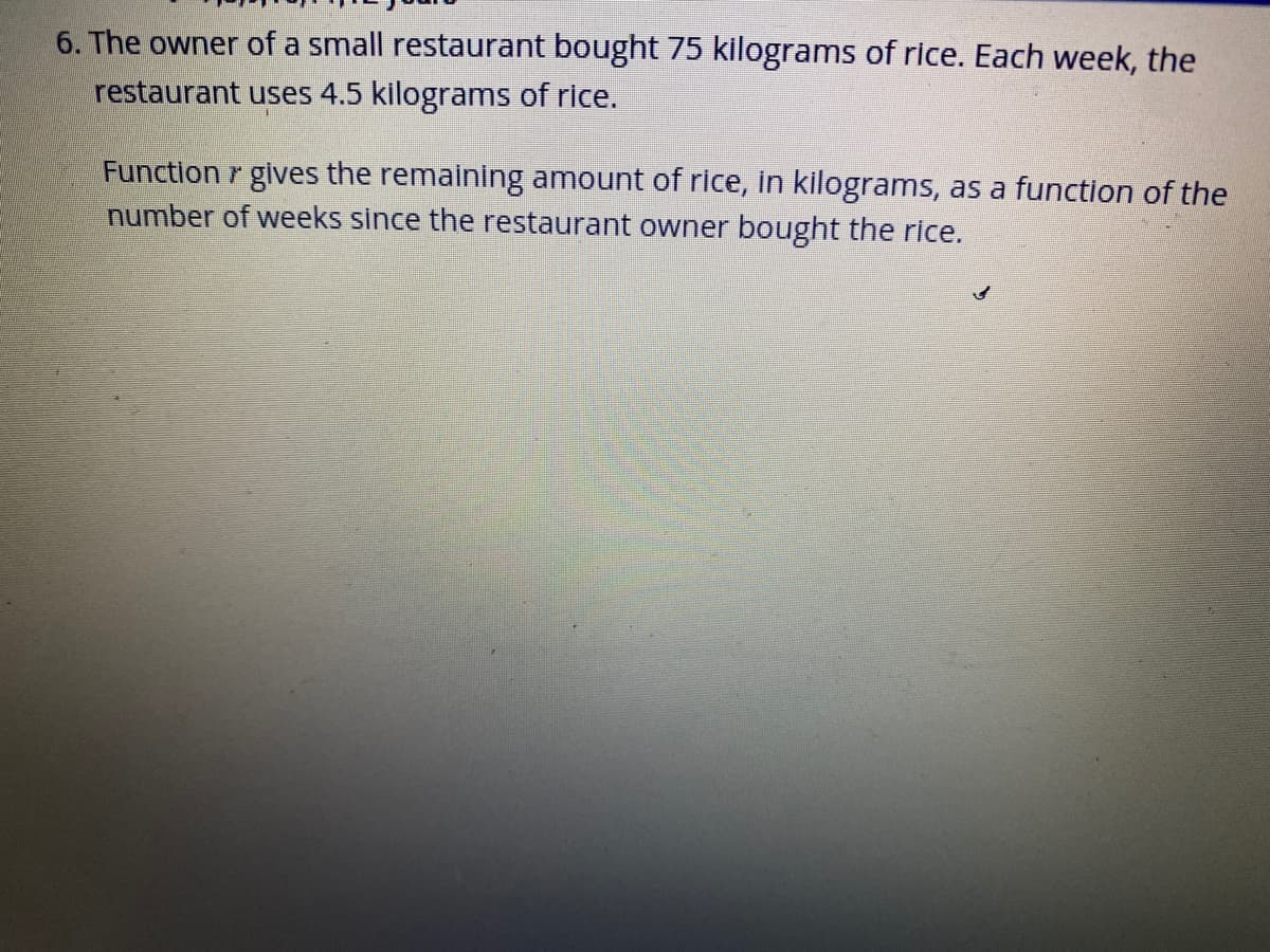 6. The owner of a small restaurant bought 75 kilograms of rice. Each week, the
restaurant uses 4.5 kilograms of rice.
Function r gives the remaining amount of rice, in kilograms, as a function of the
number of weeks since the restaurant owner bought the rice.
