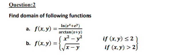 Question:2
Find domain of following functions
In(e*+e")
arctan(x+y)
x? – y?
а. f(x,у)
if (x, y) < 2 )
if (x, y) > 2)
b. f(x,у) %3D
y
