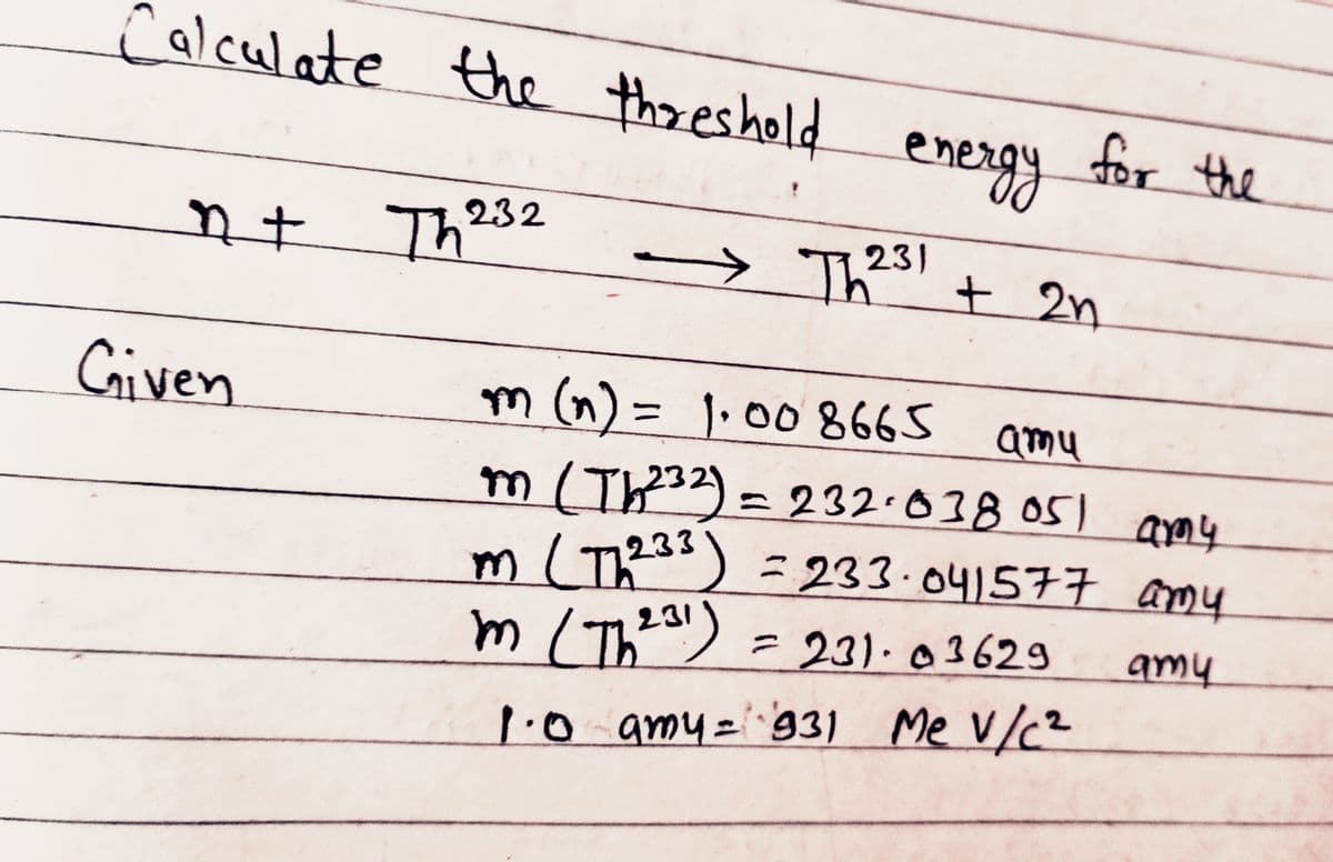 Calculate the threshold energy for the
nt Th232
Th2³1 + 2n
Given
→
m (n) = 1.00 8665 amu
m (Th²³2) = 232.038 051 amy
m (Th233) = 233.041577 amy
m (Th 231)
= 231-03629 amy
1.0 amy = 931 Me V/C²
