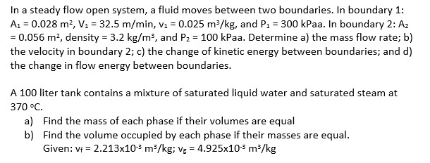 In a steady flow open system, a fluid moves between two boundaries. In boundary 1:
A = 0.028 m², V1 = 32.5 m/min, vị = 0.025 m³/kg, and P1 = 300 kPaa. In boundary 2: Az
= 0.056 m?, density = 3.2 kg/m?, and P2 = 100 kPaa. Determine a) the mass flow rate; b)
the velocity in boundary 2; c) the change of kinetic energy between boundaries; and d)
the change in flow energy between boundaries.
A 100 liter tank contains a mixture of saturated liquid water and saturated steam at
370 °C.
a) Find the mass of each phase if their volumes are equal
b) Find the volume occupied by each phase if their masses are equal.
Given: v = 2.213x103 m³/kg; vg = 4.925x103 m³/kg
