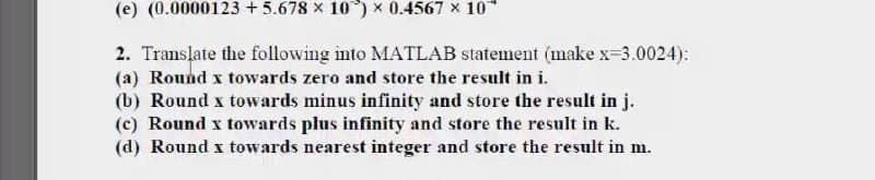 (e) (0.0000123 + 5.678 x 10) x 0.4567 x 10*
2. Translate the following into MATLAB statement (make x-3.0024):
(a) Round x towards zero and store the result in i.
(b) Round x towards minus infinity and store the result in j.
(c) Round x towards plus infinity and store the result in k.
(d) Round x towards nearest integer and store the result in m.
