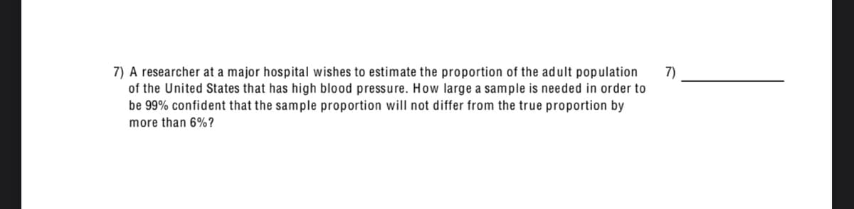 7) A researcher at a major hospital wishes to estimate the proportion of the adult population
of the United States that has high blood pressure. How large a sample is needed in order to
be 99% confident that the sample proportion will not differ from the true proportion by
7)
more than 6%?
