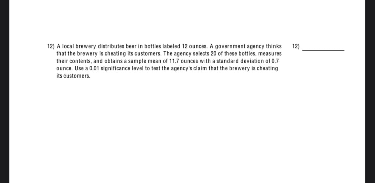 12) A local brewery distributes beer in bottles labeled 12 ounces. A government agency thinks
that the brewery is cheating its customers. The agency selects 20 of these bottles, measures
their contents, and obtains a sample mean of 11.7 ounces with a standard deviation of 0.7
ounce. Use a 0.01 significance level to test the agency's claim that the brewery is cheating
12)
its customers.
