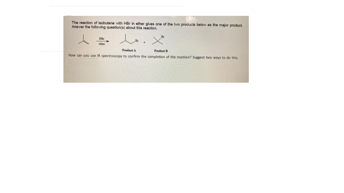 The reaction of isobutene with HBr in ether gives one of the two products below as the major product.
Answer the following question(s) about this reaction.
HBr
ether
Preduct A
Product B
How can you use IR spectroscopy to confirm the completion of the reaction? Suggest two ways to do this.
