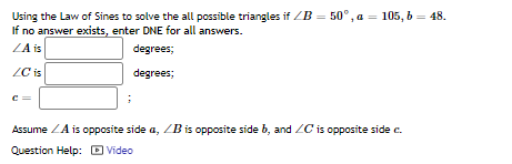 Using the Law of Sines to solve the all possible triangles if ZB = 50°, a = 105, 6 = 48.
If no answer exists, enter DNE for all answers.
ZA is
degrees;
ZC is
degrees;
c =
Assume ZA is opposite side a, ZB is opposite side b, and ZC is opposite side c.
Question Help: D Video
