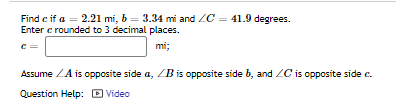 Find c if a = 2.21 mi, b = 3.34 mi and ZC = 41.9 degrees.
Enter c rounded to 3 decimal places.
mi;
Assume ZA is opposite side a, ZB is opposite side b, and ZC is opposite side c.
Question Help: Video
