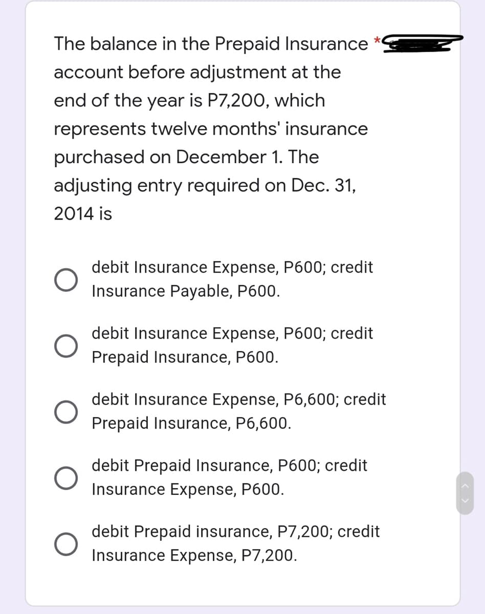The balance in the Prepaid Insurance
account before adjustment at the
end of the year is P7,200, which
represents twelve months' insurance
purchased on December 1. The
adjusting entry required on Dec. 31,
2014 is
debit Insurance Expense, P600; credit
Insurance Payable, P600.
debit Insurance Expense, P600; credit
Prepaid Insurance, P600.
debit Insurance Expense, P6,600; credit
Prepaid Insurance, P6,600.
debit Prepaid Insurance, P600; credit
Insurance Expense, P600.
debit Prepaid insurance, P7,200; credit
Insurance Expense, P7,200.
