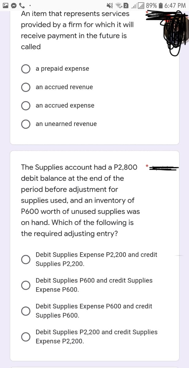 89% i 6:47 PM
An item that represents services
provided by a firm for which it will
receive payment in the future is
called
a prepaid expense
an accrued revenue
an accrued expense
an unearned revenue
The Supplies account had a P2,800
debit balance at the end of the
period before adjustment for
supplies used, and an inventory of
P600 worth of unused supplies was
on hand. Which of the following is
the required adjusting entry?
Debit Supplies Expense P2,200 and credit
Supplies P2,200.
Debit Supplies P600 and credit Supplies
Expense P600.
Debit Supplies Expense P600 and credit
Supplies P600.
Debit Supplies P2,200 and credit Supplies
Expense P2,200.
