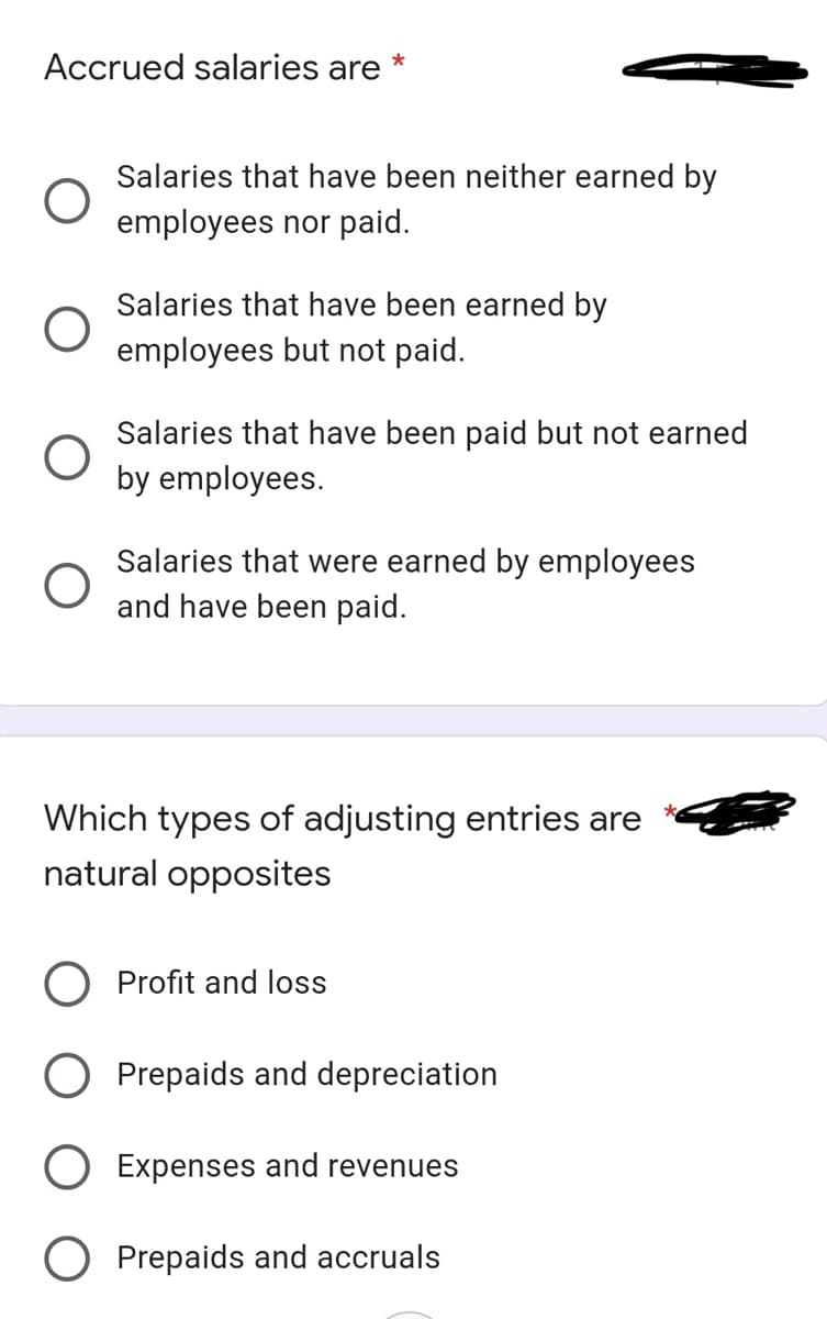 Accrued salaries are
Salaries that have been neither earned by
employees nor paid.
Salaries that have been earned by
employees but not paid.
Salaries that have been paid but not earned
by employees.
Salaries that were earned by employees
and have been paid.
Which types of adjusting entries are
natural opposites
Profit and loss
O Prepaids and depreciation
O Expenses and revenues
Prepaids and accruals
