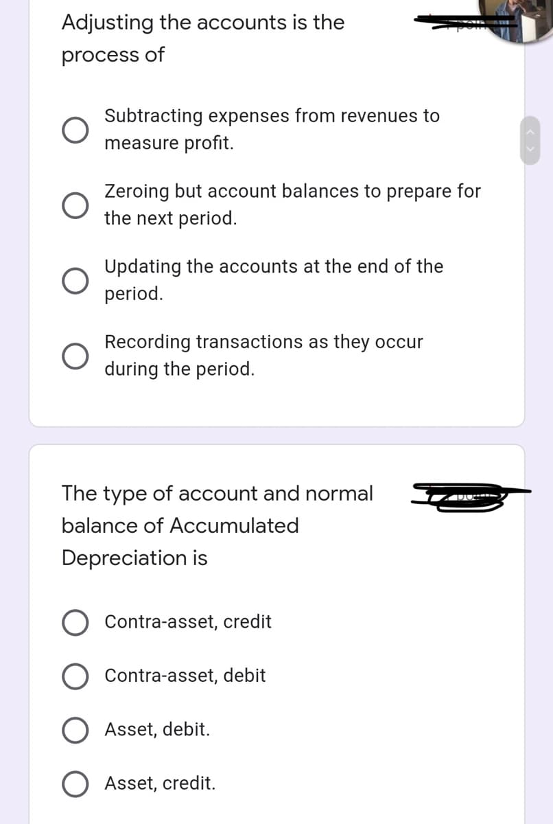 Adjusting the accounts is the
process of
Subtracting expenses from revenues to
measure profit.
Zeroing but account balances to prepare for
the next period.
Updating the accounts at the end of the
period.
Recording transactions as they occur
during the period.
The type of account and normal
balance of Accumulated
Depreciation is
Contra-asset, credit
Contra-asset, debit
Asset, debit.
Asset, credit.
