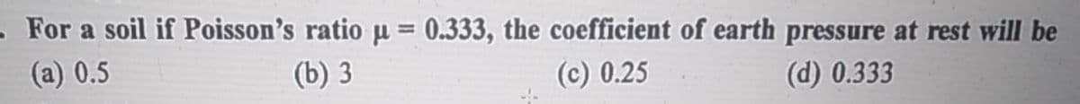 - For a soil if Poisson's ratio u = 0.333, the coefficient of earth pressure at rest will be
(a) 0.5
(b) 3
(c) 0.25
(d) 0.333
