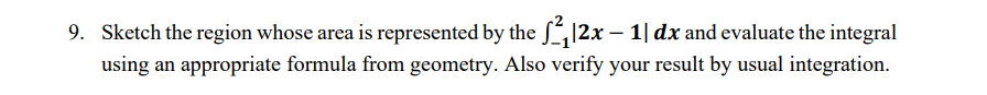9. Sketch the region whose area is represented by the S 12x – 1| dx and evaluate the integral
using an appropriate formula from geometry. Also verify your result by usual integration.
