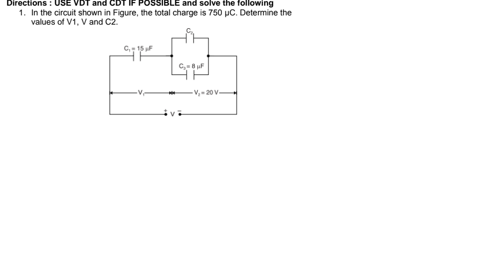 Directions : USE VDT and CDT IF POSSIBLE and solve the following
1. In the circuit shown in Figure, the total charge is 750 µC. Determine the
values of V1, V and C2.
C,- 15 µF
C, = 8 uF
- V½ = 20 V→
