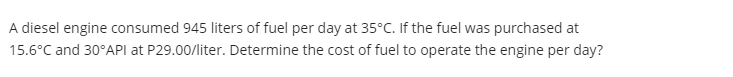 A diesel engine consumed 945 liters of fuel per day at 35°C. If the fuel was purchased at
15.6°C and 30°API at P29.00/liter. Determine the cost of fuel to operate the engine per day?
