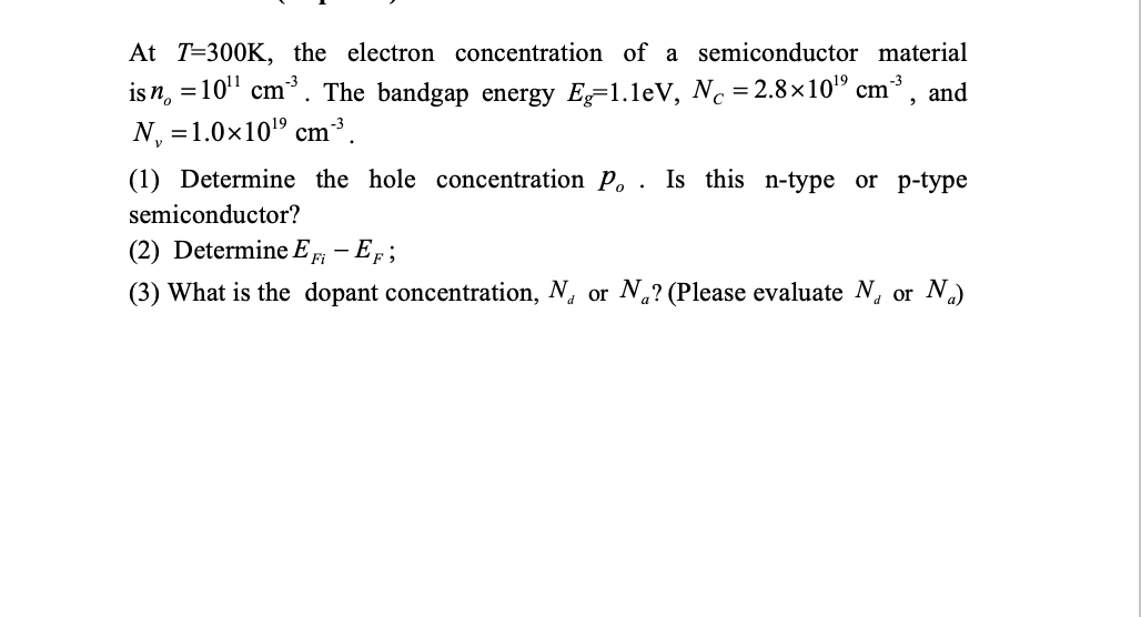 At T=300K, the electron concentration of a semiconductor material
is n, = 10" cm*. The bandgap energy E=1.leV, Nc =2.8×10" cm, and
N, =1.0x10" cm³.
(1) Determine the hole concentration P. . Is this n-type or p-type
semiconductor?
(2) Determine E F – EF ;
(3) What is the dopant concentration, N, or .? (Please evaluate N, or N.)
