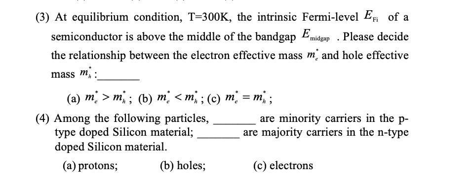 (3) At equilibrium condition, T=300K, the intrinsic Fermi-level E of a
semiconductor is above the middle of the bandgap Emidgap . Please decide
the relationship between the electron effective mass m and hole effective
mass m. :
(а) т; > т,; (b) т; <т, ; (с) т; %— т, ;
(4) Among the following particles,
type doped Silicon material;
doped Silicon material.
are minority carriers in the p-
are majority carriers in the n-type
(a) protons;
(b) holes;
(c) electrons
