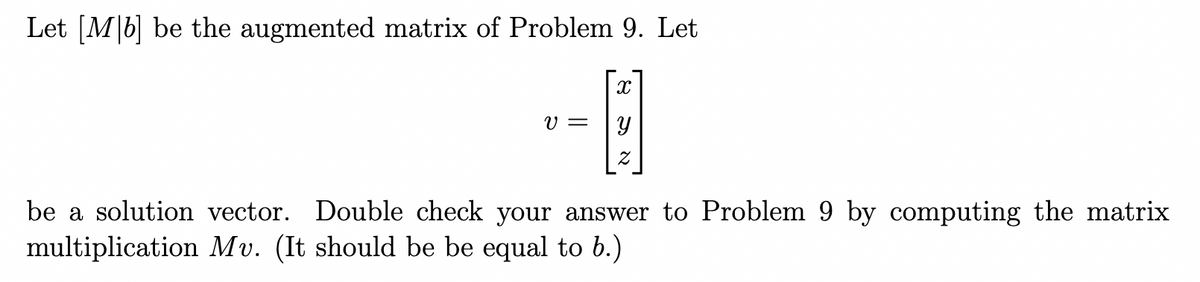 Let [M|b] be the augmented matrix of Problem 9. Let
V =
be a solution vector. Double check your answer to Problem 9 by computing the matrix
multiplication Mv. (It should be be equal to b.)
