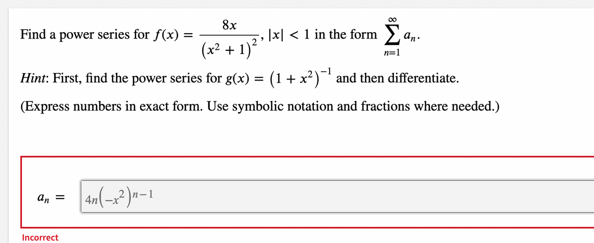 8x
Find a power series for f(x) =
|x| < 1 in the form >,
an.
(x² + 1)´
n=1
-1
Hint: First, find the power series for g(x) = (1 + x²)¯ and then differentiate.
(Express numbers in exact form. Use symbolic notation and fractions where needed.)
An =
4n -x
Incorrect
