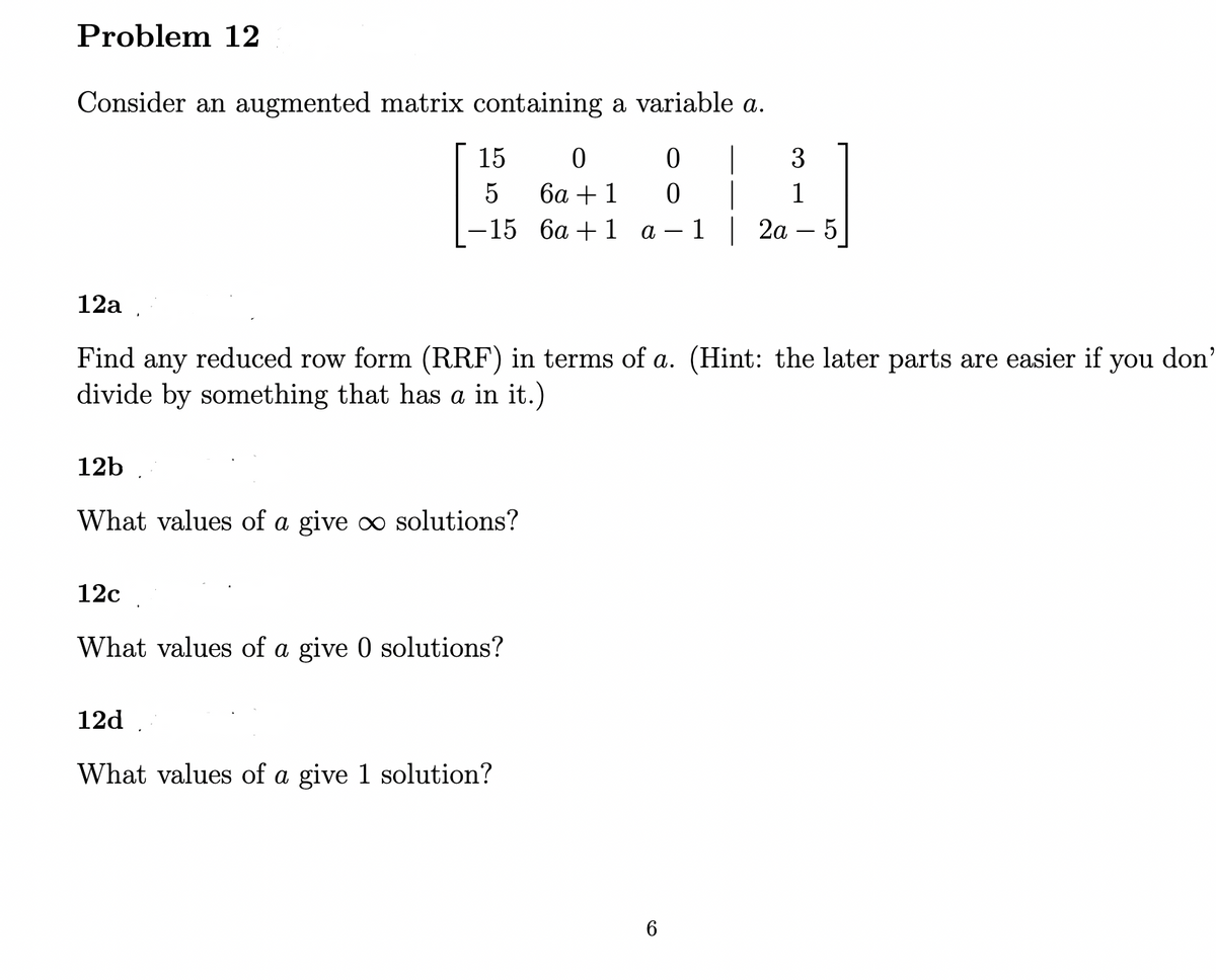 Problem 12
Consider an augmented matrix containing a variable a.
15
|
3
5
ба + 1
1
-15 6а + 1 а — 1 | 2а
5
12a .
Find any reduced row form (RRF) in terms of a. (Hint: the later parts are easier if you don'
divide by something that has a in it.)
а
12b
What values of a give o solutions?
12c
What values of a give 0 solutions?
12d .
What values of a give 1 solution?
6.
