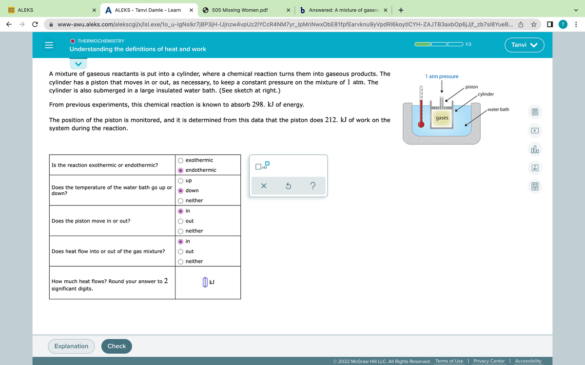 ←
X A ALEKS - Tanvi Damle - Learn X
505 Missing Women.pdf xb Answered: A mixture of gaseou x | +
с
www-awu.aleks.com/alekscgi/x/lsl.exe/1o_u-lgNslkr7j8P3jH-lJjnzw4vpUz2lYCcR4NM7yr_lpMriNwxObE81fpfEarvknu9yVpdR16koytlCYH-ZAJTB3axbOp6jJjf_zb7sl8YueB...
THERMOCHEMISTRY
=
1/3
Tanvi V
Understanding the definitions of heat and work
1 atm pressure
A mixture of gaseous reactants is put into a cylinder, where a chemical reaction turns them into gaseous products. The
cylinder has a piston that moves in or out, as necessary, to keep a constant pressure on the mixture of 1 atm. The
cylinder is also submerged in a large insulated water bath. (See sketch at right.)
From previous experiments, this chemical reaction is known to absorb 298. kJ of energy.
gases
The position of the piston is monitored, and it is determined from this data that the piston does 212. kJ of work on the
system during the reaction.
Is the reaction exothermic or endothermic?
exothermic
endothermic
x10
up
down
X
Does the temperature of the water bath go up or
down?
Ś ?
neither
in
Does the piston move in or out?
out
neither
in
Does heat flow into or out of the gas mixture?
out
neither
How much heat flows? Round your answer to 2
significant digits.
Explanation
Check
ALEKS
เม
kJ
piston
cylinder
water bath
0
A
olo
Ar
AL
© 2022 McGraw Hill LLC. All Rights Reserved. Terms of Use | Privacy Center | Accessibility