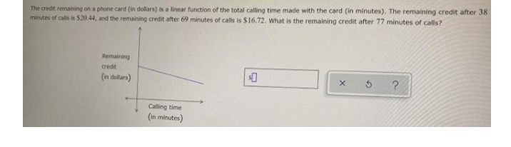 The credit remaining on a phone card (in dollars) is a linear function of the total calling time made with the card (in minutes), The remaining credit after 38
minutes of calls is 520.44, and the remaining credit after 69 minutes of calls is S16.72. What is the remaining credit after 77 minutes of calls?
Remaining
credit
(in dollars)
Calling time
(In minutes)
