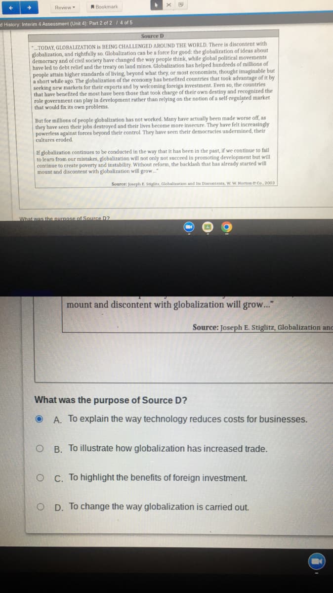 ➜
Review
Bookmark
d History: Interim 4 Assessment (Unit 4): Part 2 of 2 / 4 of 5
Source D
...TODAY, GLOBALIZATION is BEING CHALLENGED AROUND THE WORLD. There is discontent with
globalization, and rightfully so. Globalization can be a force for good: the globalization of ideas about
democracy and of civil society have changed the way people think, while global political movements
have led to debt relief and the treaty on land mines. Globalization has helped hundreds of millions of
people attain higher standards of living, beyond what they, or most economists, thought imaginable but
a short while ago. The globalization of the economy has benefited countries that took advantage of it by
seeking new markets for their exports and by welcoming foreign investment. Even so, the countries
that have benefited the most have been those that took charge of their own destiny and recognized the
role government can play in development rather than relying on the notion of a self-regulated market
that would fix its own problems.
But for millions of people globalization has not worked. Many have actually been made worse off, as
they have seen their jobs destroyed and their lives become more insecure. They have felt increasingly
powerless against forces beyond their control. They have seen their democracies undermined, their
cultures eroded.
If globalization continues to be conducted in the way that it has been in the past, if we continue to fail
to learn from our mistakes, globalization will not only not succeed in promoting development but will
continue to create poverty and instability. Without reform, the backlash that has already started will
mount and discontent with globalization will grow..."
Source: Joseph E. Stiglitz, Globalization and Its Discontents, W. W. Norton & Co., 2003
What was the purpose of Source D2
mount and discontent with globalization will grow..."
Source: Joseph E. Stiglitz, Globalization and
What was the purpose of Source D?
O A. To explain the way technology reduces costs for businesses.
OB. To illustrate how globalization has increased trade.
O C. To highlight the benefits of foreign investment.
OD. To change the way globalization is carried out.