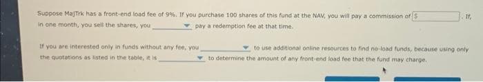 Suppose Majtrk has a front-end load fee of 9%. If you purchase 100 shares of this fund at the NAV, you will pay a commission of S
in one month, you sell the shares, you
pay a redemption fee at that time.
If you are interested only in funds without any fee, you
the quotations as listed in the table, it is
11,
to use additional online resources to find no-load funds, because using only
to determine the amount of any front-end load fee that the fund may charge.