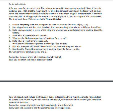 To be submitted:
A factory manufactures steel rods. The rods are supposed to have a mean length of 25 cm. If there is
evidence at a = 0.05 that the mean length for all rods is different from 25 cm the factory will be shut
down and a costly maintenance procedure will ensue. If the mean length is different from 25 cm their
customers will be unhappy and not use the company anymore. A random sample of 150 rods is taken.
The lengths of those 150 rods are in the file rodsF20.xlsx.
1. Make a frequency table and histogram for the data with the first class of (23, 23.5)
2. Run a hypothesis test that tests the claim that the mean length for all rods is different from 25cm.
3. State your conclusion in terms of the claim and whether you would recommend shutting down the
factory.
4. State what a Type lerror is in context.
5. What are the likely consequences of making a Type l error?
6. State what a Type Il error is in context.
7. What are the likely consequences of making a Type Il error?
8. Find and interpret a 95% confidence interval for the mean length of all rods.
9. Based on the CI would you recommend shutting down the factory. Justify.
10. Compare your conclusions in 3 and 9.
Remember the goal of any lab is that you learn by doing!
Save you file often and do not delete any data!
Your lab report must include the frequency table, histogram and your hypothesis tests. For each test
be sure to state Ho and Ha, the test statistic and p-value, your decision about Ho and your conclusion
in terms of the claim.
Remember to copy and paste your tables and graphs into a document.
Carry work and answers to the thousandths place where applicable.
