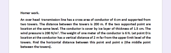 Homer work.
An over head transmission line has a cross area of conductor of 4 cm and supported from
two towers. The distance between the towers is 200 m. If the two supported point are
location at the same level. The conductor is cover by ice la yer of thickness of 1.5 cm. The
wind pressure is 200 N/m². The weight of one meter of the conductor is 6 N. Let point Dis
location at the conductor has a vertical distance of 2 m far from the upper limit level of the
towers. Find the horizontal distance between this point and point o (the middle point
between the towers).
