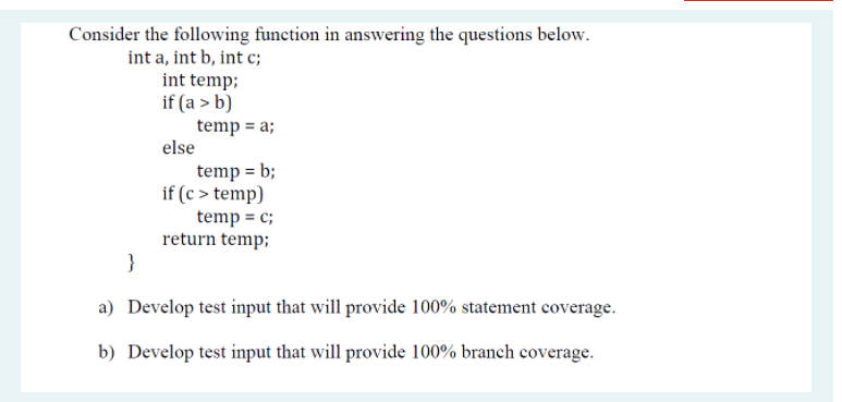 Consider the following function in answering the questions below.
int a, int b, int c;
int temp;
if (a > b)
temp = a;
else
temp = b;
if (c > temp)
temp = c;
return temp;
}
a) Develop test input that will provide 100% statement coverage.
b) Develop test input that will provide 100% branch coverage.
