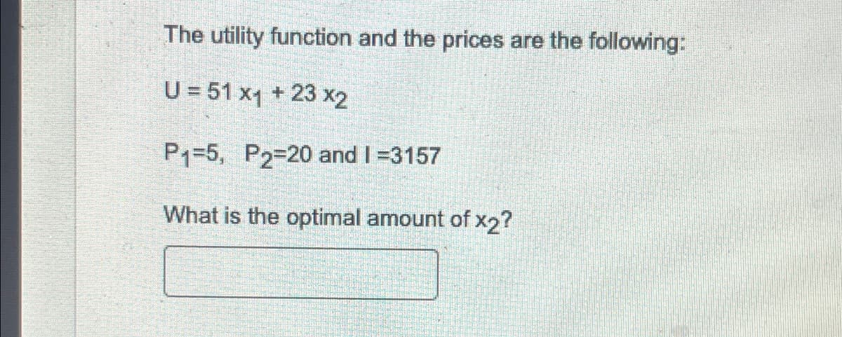The utility function and the prices are the following:
U = 51 x1 + 23x2
P1-5, P2-20 and 1=3157
What is the optimal amount of x2?