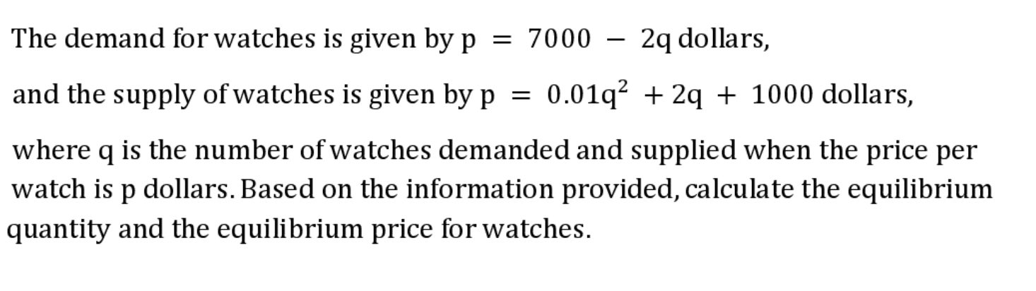 The demand for watches is given by p = 7000
2q dollars,
and the supply of watches is given by p =
0.01q? + 2q + 1000 dollars,
where q is the number of watches demanded and supplied when the price per
watch is p dollars. Based on the information provided, calculate the equilibrium
quantity and the equilibrium price for watches.

