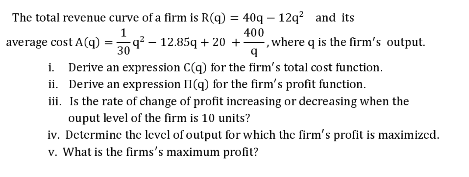 The total revenue curve of a firm is R(q) = 40q – 12q² and its
average cost A(q) =q? – 12.85q + 20 +
400
,where q is the firm's output.
30
Derive an expression C(q) for the firm's total cost function.
i.
ii. Derive an expression II(q) for the firm's profit function.
iii. Is the rate of change of profit increasing or decreasing when the
ouput level of the firm is 10 units?
iv. Determine the level of output for which the firm's profit is maximized.
v. What is the firms's maximum profit?
