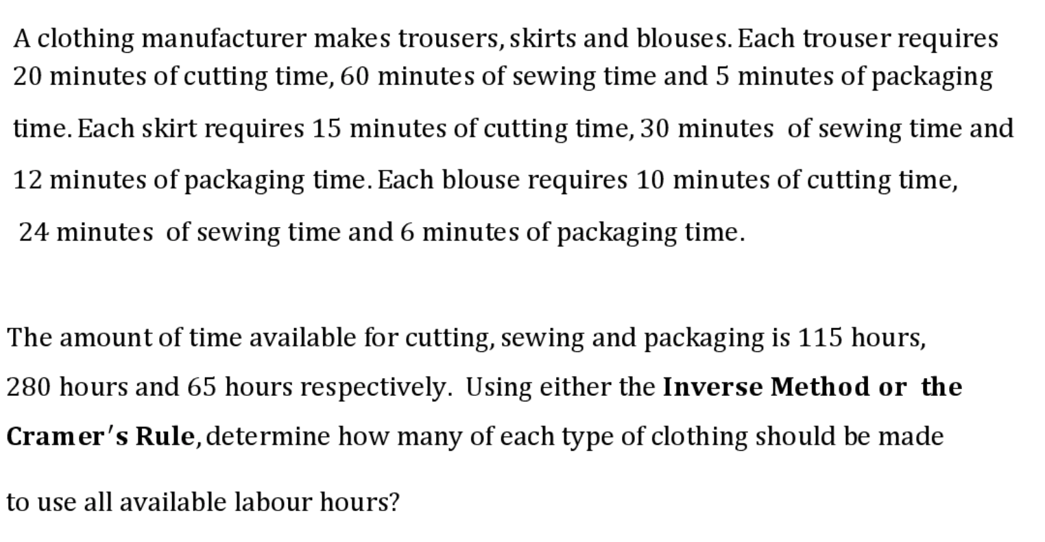 A clothing manufacturer makes trousers, skirts and blouses. Each trouser requires
20 minutes of cutting time, 60 minutes of sewing time and 5 minutes of packaging
time. Each skirt requires 15 minutes of cutting time, 30 minutes of sewing time and
12 minutes of packaging time. Each blouse requires 10 minutes of cutting time,
24 minutes of sewing time and 6 minutes of packaging time.
The amount of time available for cutting, sewing and packaging is 115 hours,
280 hours and 65 hours respectively. Using either the Inverse Method or the
Cramer's Rule, determine how many of each type of clothing should be made
to use all available labour hours?
