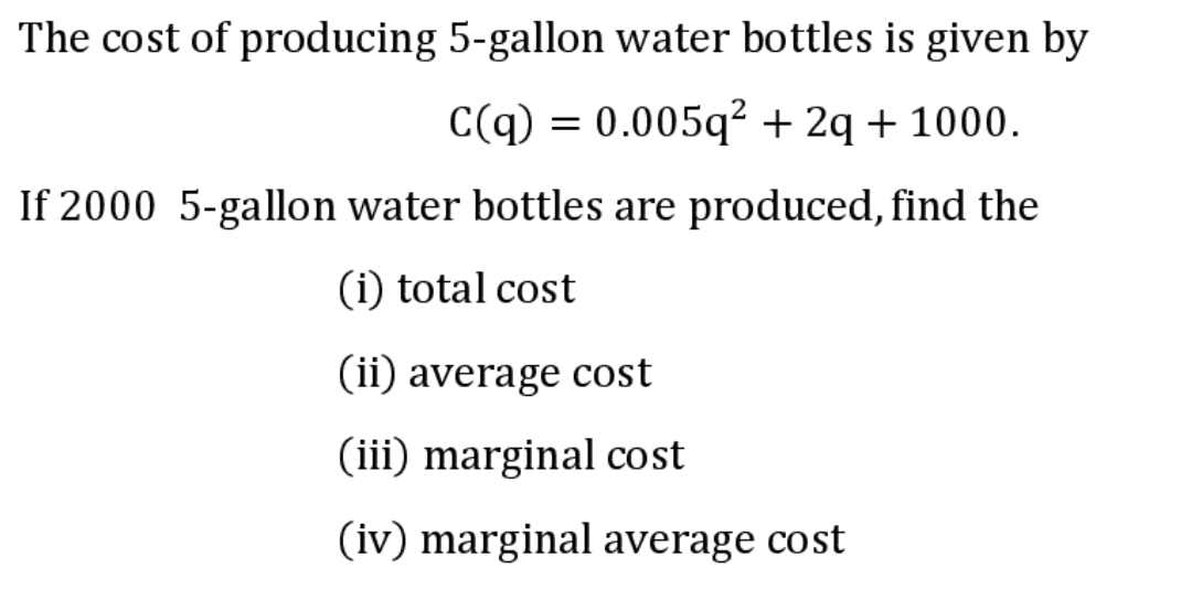 The cost of producing 5-gallon water bottles is given by
C(q) = 0.005q² + 2q + 1000.
If 2000 5-gallon water bottles are produced, find the
(i) total cost
(ii) average cost
(iii) marginal cost
(iv) marginal average cost
