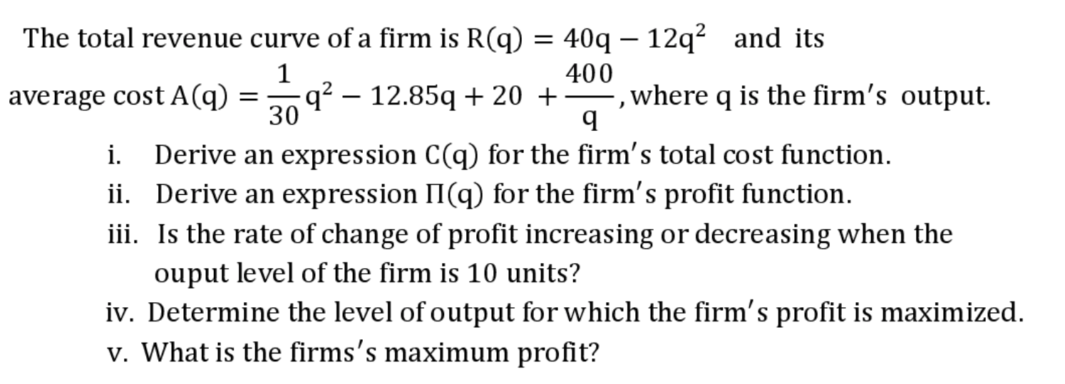 The total revenue curve of a firm is R(q)
40q – 12q? and its
average cost A(q) = 9? – 12.85q + 20 +
400
where q is the firm's output.
30
Derive an expression C(q) for the firm's total cost function.
ii. Derive an expression II(q) for the firm's profit function.
iii. Is the rate of change of profit increasing or decreasing when the
i.
ouput level of the firm is 10 units?
iv. Determine the level of output for which the firm's profit is maximized.
v. What is the firms's maximum profit?
