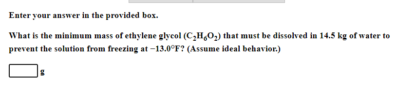 Enter your answer in the provided box.
What is the minimum mass of ethylene glycol (C,H,0,) that must be dissolved in 14.5 kg of water to
prevent the solution from freezing at -13.0°F? (Assume ideal behavior.)
