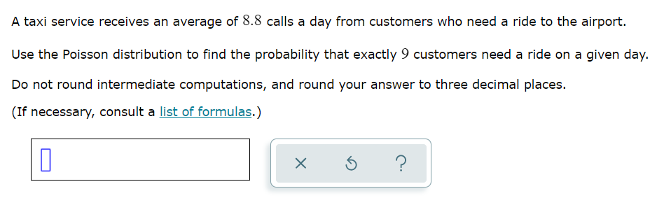 A taxi service receives an average of 8.8 calls a day from customers who need a ride to the airport.
Use the Poisson distribution to find the probability that exactly 9 customers need a ride on a given day.
Do not round intermediate computations, and round your answer to three decimal places.
(If necessary, consult a list of formulas.)
