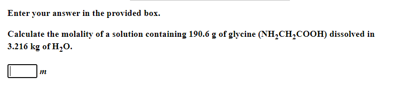 Enter your answer in the provided box.
Calculate the molality of a solution containing 190.6 g of glycine (NH,CH,COOH) dissolved in
3.216 kg of H2O.
