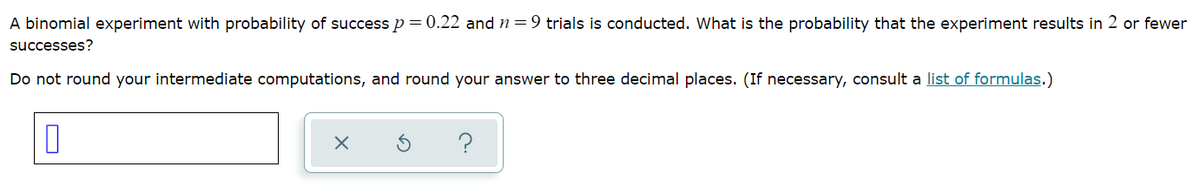 A binomial experiment with probability of success p = 0.22 and n=9 trials is conducted. What is the probability that the experiment results in 2 or fewer
successes?
Do not round your intermediate computations, and round your answer to three decimal places. (If necessary, consult a list of formulas.)
?
O
