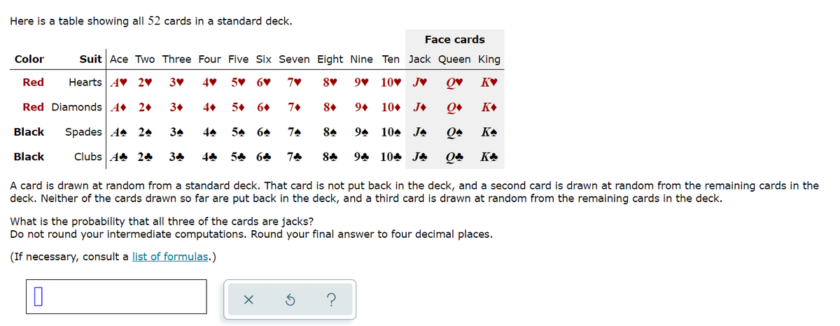 Here is a table showing all 52 cards in a standard deck.
Face cards
Color
Suit Ace Two Three Four Five Six Seven Eight Nine Ten Jack Queen King
Red
Hearts AV 20
5V 6♥
9v 10v J♥
Red Diamonds A 2+
30
5+
8.
9+
10. J+
Black
Spades A4 24
34
54 64
74
84
94
104 JA
KA
Black
Clubs A 24
54 64
94 104 J&
A card is drawn at random from a standard deck. That card is not put back in the deck, and a second card is drawn at random from the remaining cards in the
deck. Neither of the cards drawn so far are put back in the deck, and a third card is drawn at random from the remaining cards in the deck.
What is the probability that all three of the cards are jacks?
Do not round your intermediate computations. Round your final answer to four decimal places.
(If necessary, consult a list of formulas.)
?
