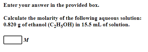 Enter your answer in the provided box.
Calculate the molarity of the following aqueous solution:
0.820 g of ethanol (C2H;OH) in 15.5 mL of solution.
M
