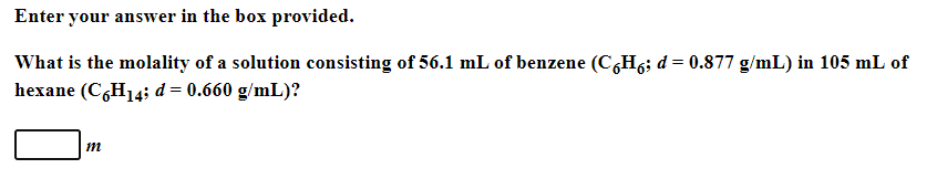 Enter your answer in the box provided.
What is the molality of a solution consisting of 56.1 mL of benzene (C,H6; d = 0.877 g/mL) in 105 mL of
hexane (C,H14; d = 0.660 g/mL)?
