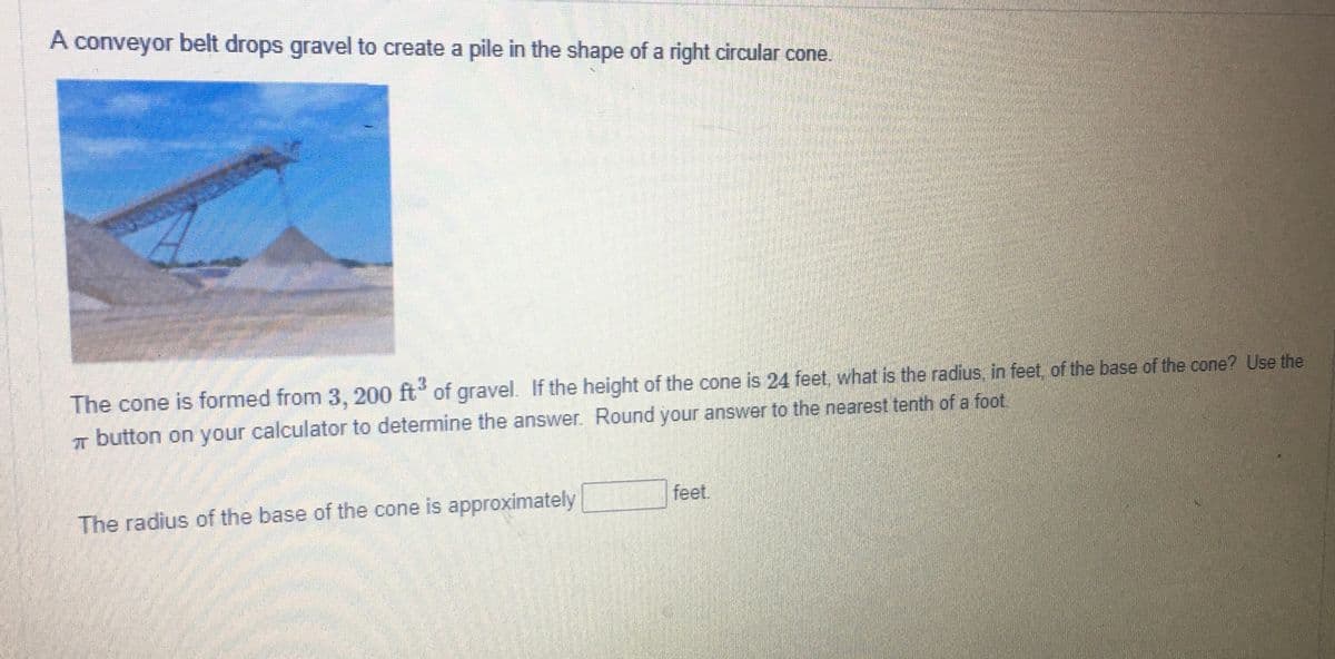 A conveyor belt drops gravel to create a pile in the shape of a right circular cone.
The cone is formed from 3, 200 ft of gravel. If the height of the cone is 24 feet. what is the radius, in feet, of the base of the cone? Use the
T button on your calculator to determine the answer. Round your answer to the nearest tenth of a foot.
feet.
The radius of the base of the cone is approximately

