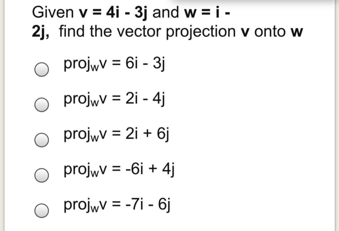 Given v = 4i - 3j and w =i -
2j, find the vector projection v onto w
projwv = 6i - 3j
%3D
projwv = 2i - 4j
%3D
projwv = 2i + 6j
%3D
projwV = -6i + 4j
projwV = -7i - 6j
%3D
