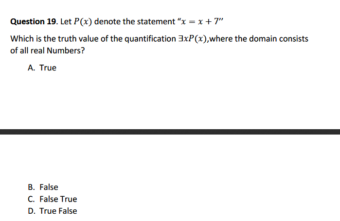 Question 19. Let P(x) denote the statement "x = x + 7"
Which is the truth value of the quantification 3xP(x),where the domain consists
of all real Numbers?
A. True
B. False
C. False True
D. True False
