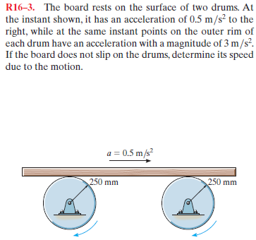 R16-3. The board rests on the surface of two drums. At
the instant shown, it has an acceleration of 0.5 m/s? to the
right, while at the same instant points on the outer rim of
each drum have an acceleration with a magnitude of 3 m/s?.
If the board does not slip on the drums, determine its speed
due to the motion.
a = 0.5 m/s?
250 mm
250 mm

