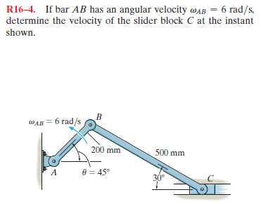 R16–4. If bar AB has an angular velocity wAB = 6 rad/s,
determine the velocity of the slider block C at the instant
shown.
WAB = 6 rad/s
200 mm
500 mm
8 = 45"
30°

